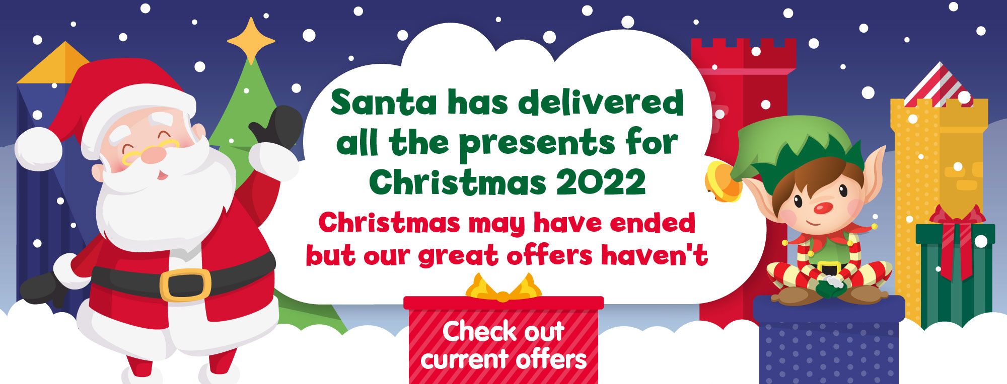 Santa has delivered all the presents for Christmas 2022. Christmas may have ended but our great offers haven't. Check out our current offers.